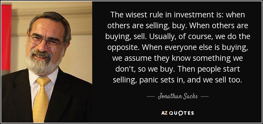 The wisest rule in investment is: when others are selling, buy. When others are buying, sell. Usually, of course, we do the opposite. When everyone else is buying, we assume they know something we don't, so we buy. Then people start selling, panic sets in, and we sell too. - Jonathan Sacks