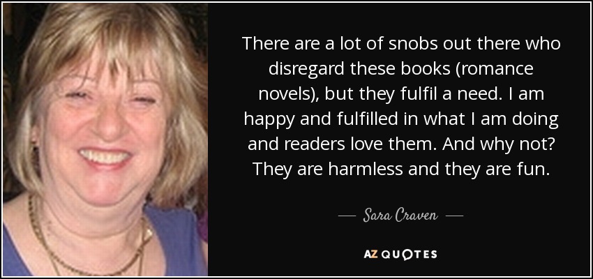 There are a lot of snobs out there who disregard these books (romance novels), but they fulfil a need. I am happy and fulfilled in what I am doing and ... - quote-there-are-a-lot-of-snobs-out-there-who-disregard-these-books-romance-novels-but-they-sara-craven-67-19-18