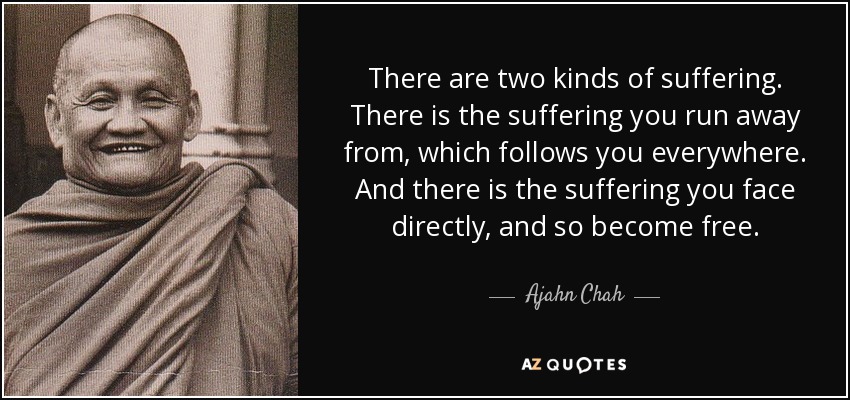 There are two kinds of suffering. There is the suffering you run away from, which follows you everywhere. And there is the suffering you face directly, and so become free. - Ajahn Chah