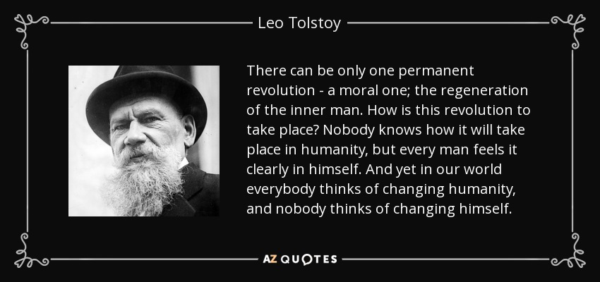 There can be only one permanent revolution - a moral one; the regeneration of the inner man. How is this revolution to take place? Nobody knows how it will take place in humanity, but every man feels it clearly in himself. And yet in our world everybody thinks of changing humanity, and nobody thinks of changing himself. - Leo Tolstoy