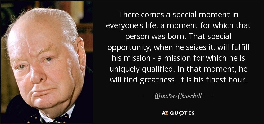 There comes a special moment in everyone's life, a moment for which that person was born. That special opportunity, when he seizes it, will fulfill his mission - a mission for which he is uniquely qualified. In that moment, he will find greatness. It is his finest hour. - Winston Churchill