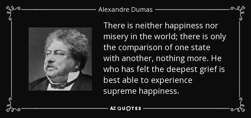 Image result for There is neither happiness nor misery in the world; there is only the comparison of one state with another, nothing more. He who has felt the deepest grief is best able to experience supreme happiness.