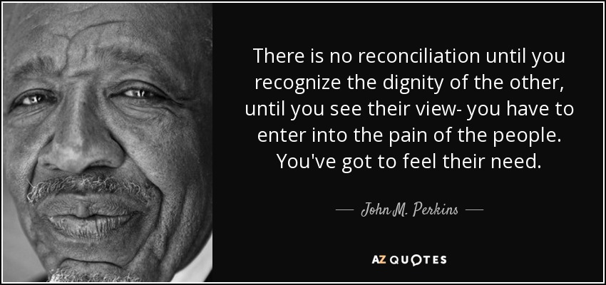 There is no reconciliation until you recognize the dignity of the other, until you see their view- you have to enter into the pain of the people. You've got to feel their need. - John M. Perkins