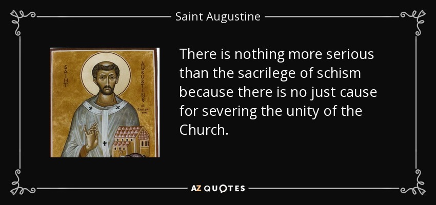 There is nothing more serious than the sacrilege of schism because there is no just cause for severing the unity of the Church. - Saint Augustine