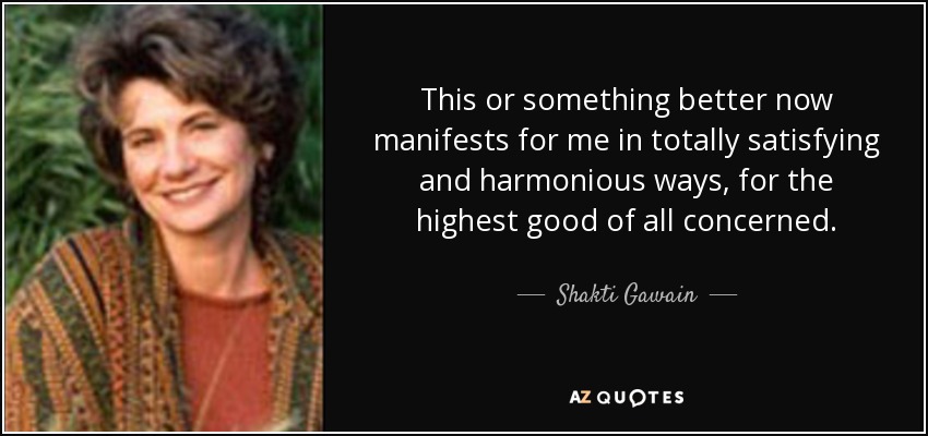 This or something better now manifests for me in totally satisfying and harmonious ways, for the highest good of all concerned. - Shakti Gawain