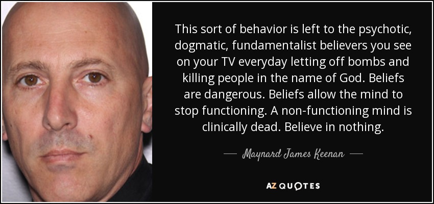 This sort of behavior is left to the psychotic, dogmatic, fundamentalist believers you see on your TV everyday letting off bombs and killing people in the name of God. Beliefs are dangerous. Beliefs allow the mind to stop functioning. A non-functioning mind is clinically dead. Believe in nothing. - Maynard James Keenan