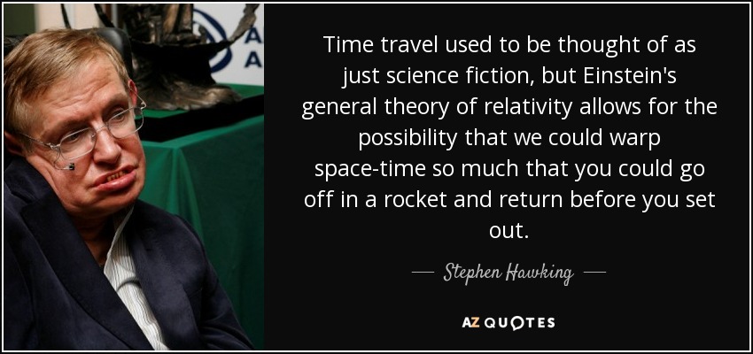 Time travel used to be thought of as just science fiction, but Einstein's general theory of relativity allows for the possibility that we could warp space-time so much that you could go off in a rocket and return before you set out. - Stephen Hawking
