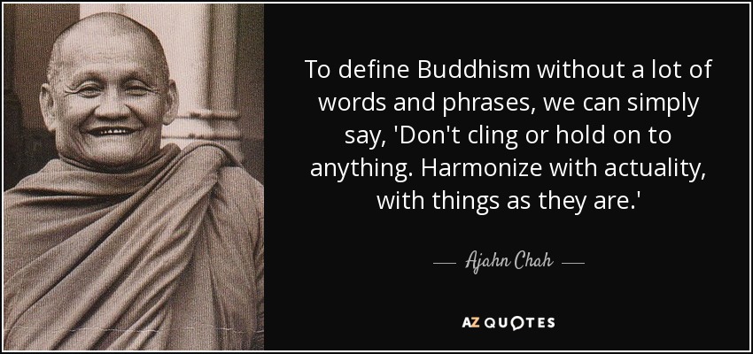 To define Buddhism without a lot of words and phrases, we can simply say, 'Don't cling or hold on to anything. Harmonize with actuality, with things as they are.' - Ajahn Chah