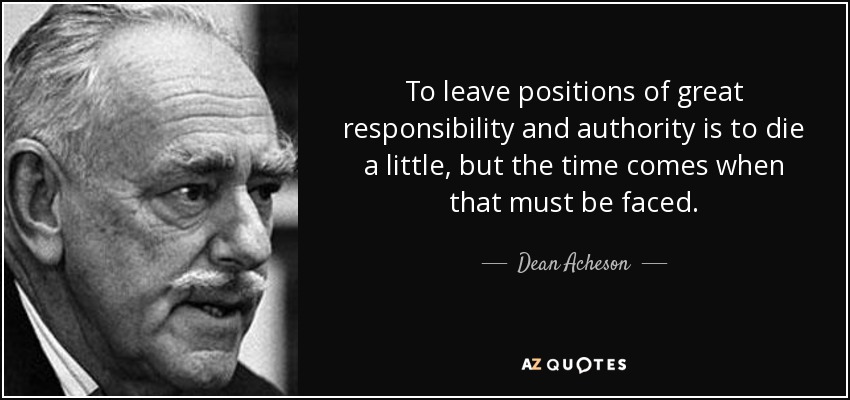 To leave positions of great responsibility and authority is to die a little, but the time comes when that must be faced. - Dean Acheson