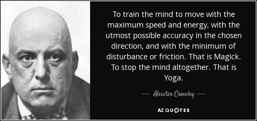 To train the mind to move with the maximum speed and energy, with the utmost possible accuracy in the chosen direction, and with the minimum of disturbance or friction. That is Magick. To stop the mind altogether. That is Yoga. - Aleister Crowley