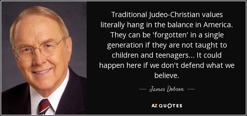 Traditional Judeo-Christian values literally hang in the balance in America. They can be 'forgotten' in a single generation if they are not taught to children and teenagers... It could happen here if we don't defend what we believe. - James Dobson