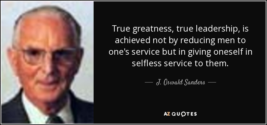 True greatness, true leadership, is achieved not by reducing men to one's service but in giving oneself in selfless service to them. - J. Oswald Sanders