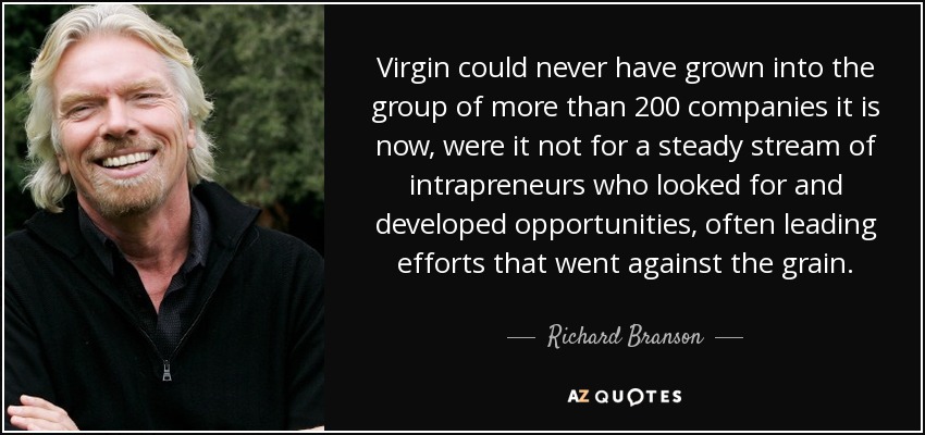 Virgin could never have grown into the group of more than 200 companies it is now, were it not for a steady stream of intrapreneurs who looked for and developed opportunities, often leading efforts that went against the grain. - Richard Branson
