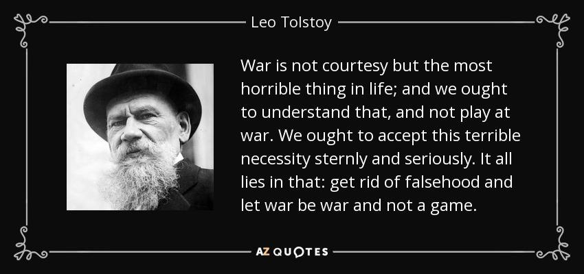 War is not courtesy but the most horrible thing in life; and we ought to understand that, and not play at war. We ought to accept this terrible necessity sternly and seriously. It all lies in that: get rid of falsehood and let war be war and not a game. - Leo Tolstoy
