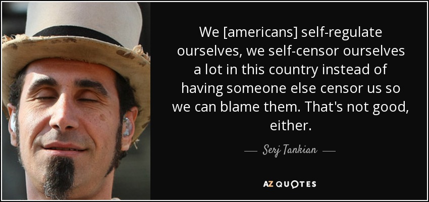 We [americans] self-regulate ourselves, we self-censor ourselves a lot in this country instead of having someone else censor us so we can blame them. That's not good, either. - Serj Tankian