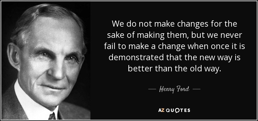 We do not make changes for the sake of making them, but we never fail to make a change when once it is demonstrated that the new way is better than the old way. - Henry Ford