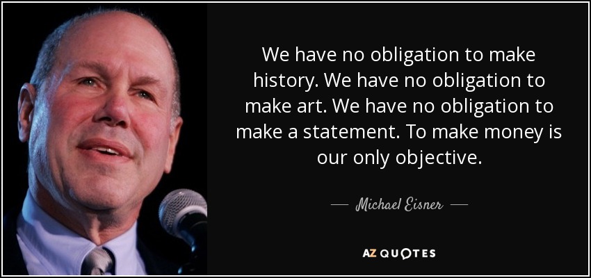 We have no obligation to make history. We have no obligation to make art. We have no obligation to make a statement. To make money is our only objective. - Michael Eisner