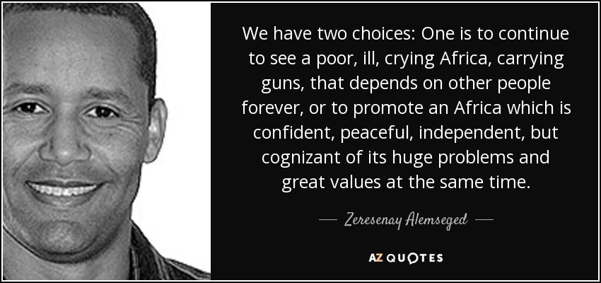 We have two choices: One is to continue to see a poor, ill, crying Africa, carrying guns, that depends on other people forever, or to promote an Africa ... - quote-we-have-two-choices-one-is-to-continue-to-see-a-poor-ill-crying-africa-carrying-guns-zeresenay-alemseged-74-25-15