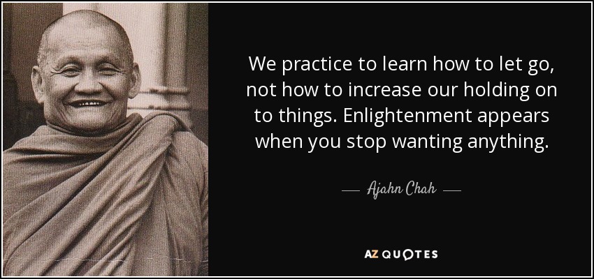 We practice to learn how to let go, not how to increase our holding on to things. Enlightenment appears when you stop wanting anything. - Ajahn Chah