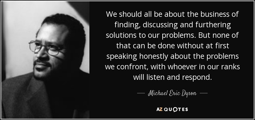 We should all be about the business of finding, discussing and furthering solutions to our problems. But none of that can be done without at first speaking honestly about the problems we confront, with whoever in our ranks will listen and respond. - Michael Eric Dyson