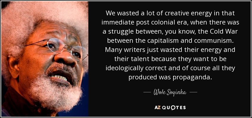 We wasted a lot of creative energy in that immediate post colonial era, when there was a struggle between, you know, the Cold War between the capitalism and communism. Many writers just wasted their energy and their talent because they want to be ideologically correct and of course all they produced was propaganda. - Wole Soyinka