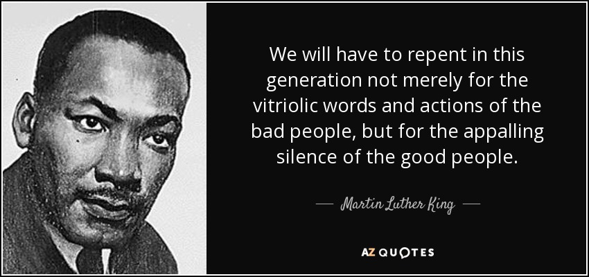 We will have to repent in this generation not merely for the vitriolic words and actions of the bad people, but for the appalling silence of the good people. - Martin Luther King, Jr.