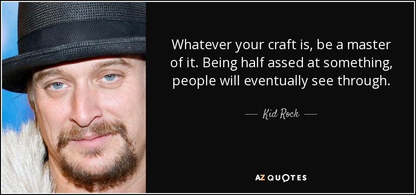Whatever your craft is, be a master of it. Being half assed at something, people will eventually see through. - Kid Rock