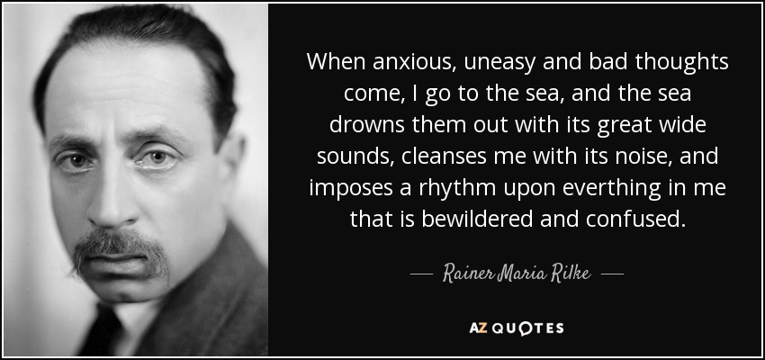 When anxious, uneasy and bad thoughts come, I go to the sea, and the sea drowns them out with its great wide sounds, cleanses me with its noise, and imposes a rhythm upon everthing in me that is bewildered and confused. - Rainer Maria Rilke