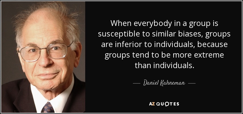 When everybody in a group is susceptible to similar biases, groups are inferior to individuals, because groups tend to be more extreme than individuals. - Daniel Kahneman