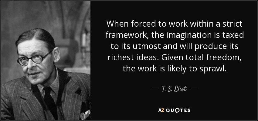 When forced to work within a strict framework, the imagination is taxed to its utmost and will produce its richest ideas. Given total freedom, the work is likely to sprawl. - T. S. Eliot