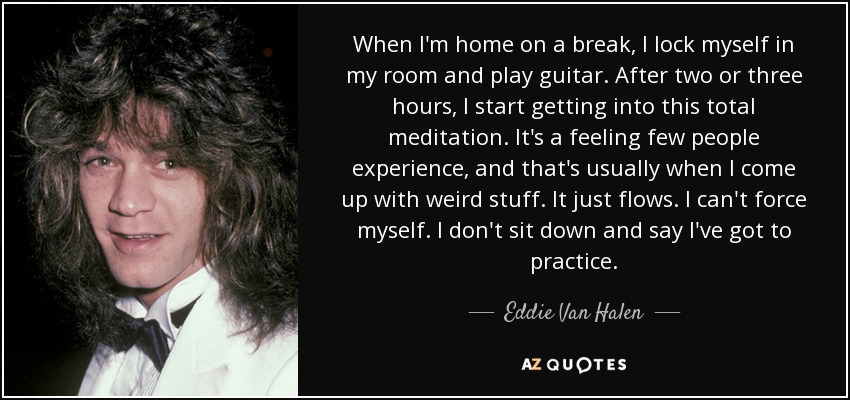 When I'm home on a break, I lock myself in my room and play guitar. After two or three hours, I start getting into this total meditation. It's a feeling few people experience, and that's usually when I come up with weird stuff. It just flows. I can't force myself. I don't sit down and say I've got to practice. - Eddie Van Halen