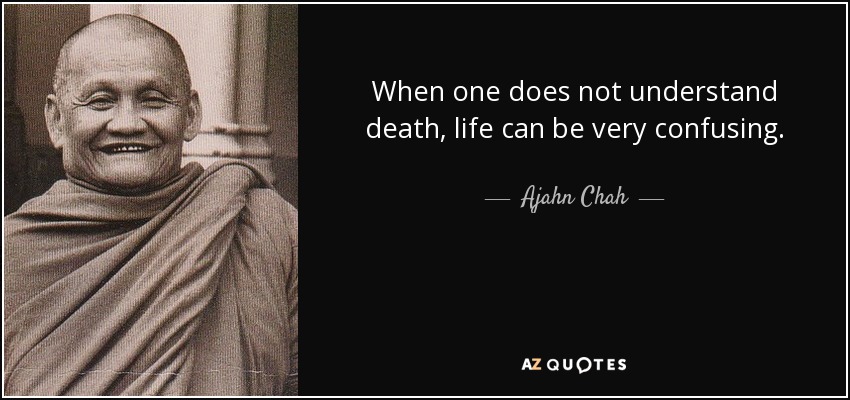 When one does not understand death, life can be very confusing. - Ajahn Chah