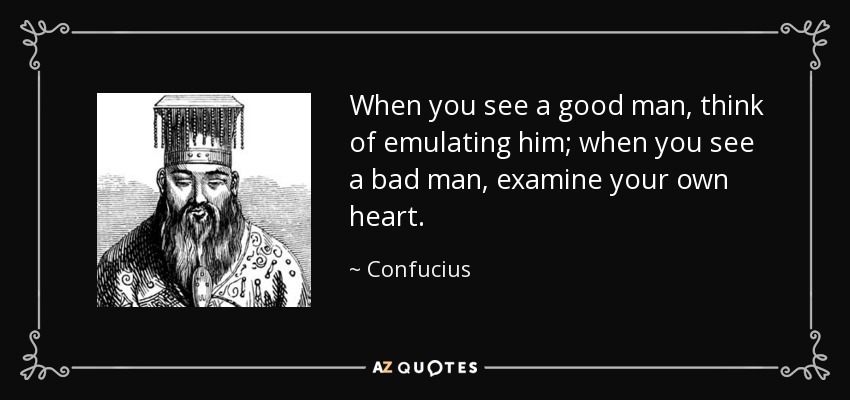 When you see a good man, think of emulating him; when you see a bad man, examine your own heart. - Confucius