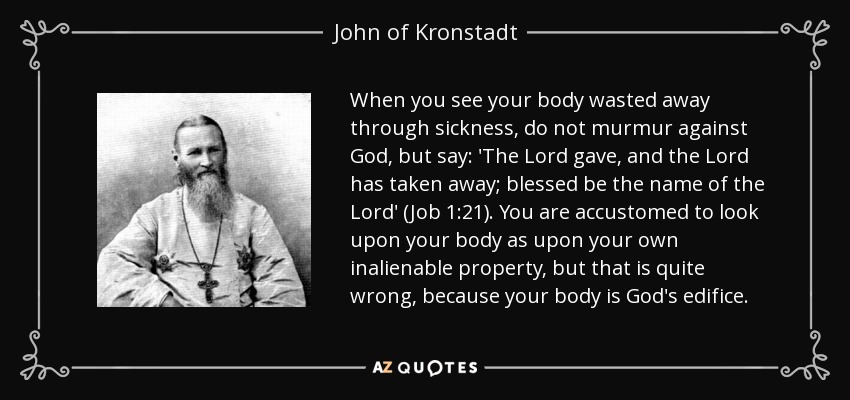 When you see your body wasted away through sickness, do not murmur against God, but say: 'The Lord gave, and the Lord has taken away; blessed be the name of the Lord' (Job 1:21). You are accustomed to look upon your body as upon your own inalienable property, but that is quite wrong, because your body is God's edifice. - John of Kronstadt