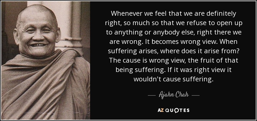 Whenever we feel that we are definitely right, so much so that we refuse to open up to anything or anybody else, right there we are wrong. It becomes wrong view. When suffering arises, where does it arise from? The cause is wrong view, the fruit of that being suffering. If it was right view it wouldn't cause suffering. - Ajahn Chah