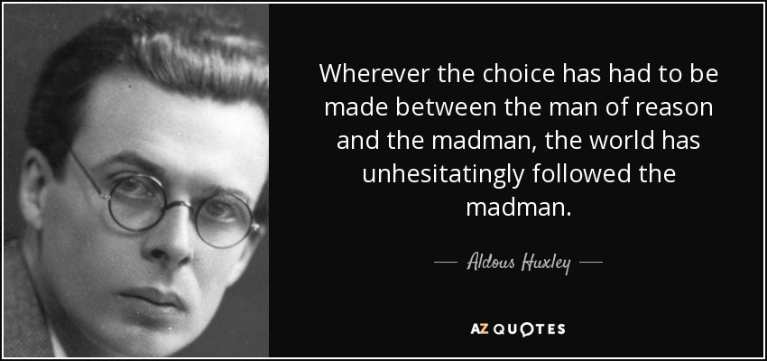 Wherever the choice has had to be made between the man of reason and the madman, the world has unhesitatingly followed the madman. - Aldous Huxley