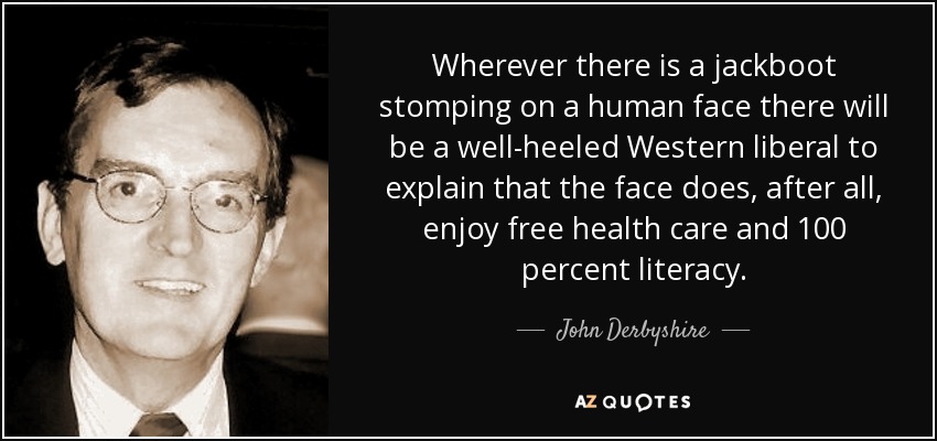 Wherever there is a jackboot stomping on a human face there will be a well-heeled Western liberal to explain that the face does, after all, enjoy free health care and 100 percent literacy. - John Derbyshire