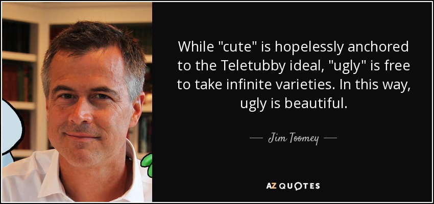 While &quot;cute&quot; is hopelessly anchored to the Teletubby ideal, &quot;ugly&quot; is free to take infinite varieties. In this way, ugly is beautiful... Jim Toomey - quote-while-cute-is-hopelessly-anchored-to-the-teletubby-ideal-ugly-is-free-to-take-infinite-jim-toomey-57-99-20