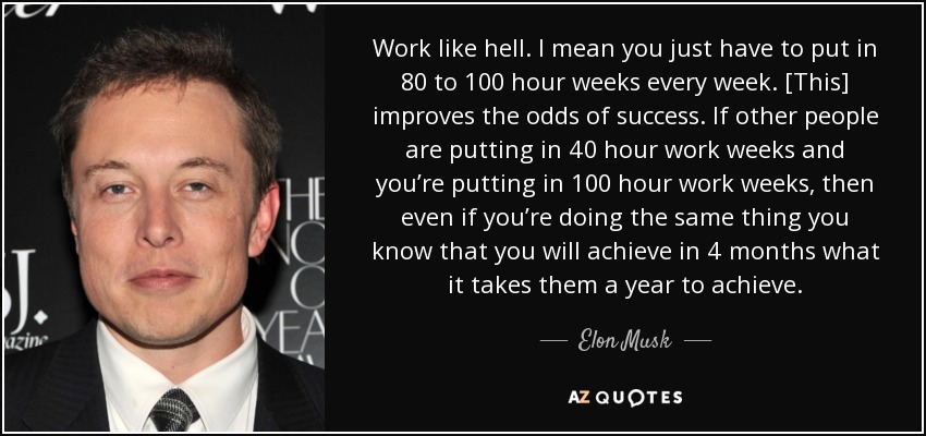 Work like hell. I mean you just have to put in 80 to 100 hour weeks every week. [This] improves the odds of success. If other people are putting in 40 hour work weeks and you’re putting in 100 hour work weeks, then even if you’re doing the same thing you know that you will achieve in 4 months what it takes them a year to achieve. - Elon Musk