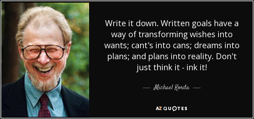 Write it down. Written goals have a way of transforming wishes into wants; cant's into cans; dreams into plans; and plans into reality. Don't just think it - ink it! - Michael Korda