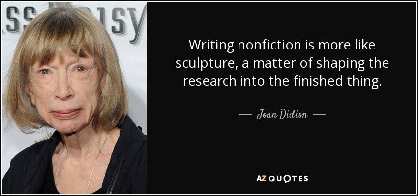 Writing nonfiction is more like sculpture, a matter of shaping the research into the finished thing. - Joan Didion
