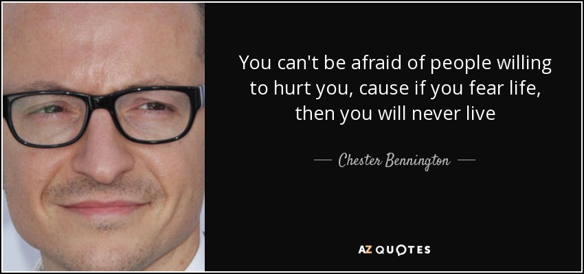 You can't be afraid of people willing to hurt you, cause if you fear life, then you will never live - Chester Bennington
