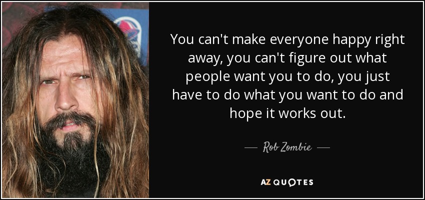 You can't make everyone happy right away, you can't figure out what people want you to do, you just have to do what you want to do and hope it works out. - Rob Zombie