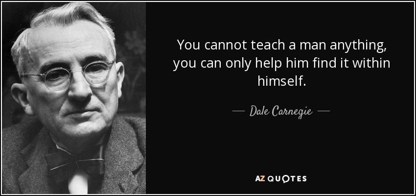 You cannot teach a man anything, you can only help him find it within himself. - Dale Carnegie