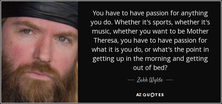 You have to have passion for anything you do. Whether it's sports, whether it's music, whether you want to be Mother Theresa, you have to have passion for what it is you do, or what's the point in getting up in the morning and getting out of bed? - Zakk Wylde