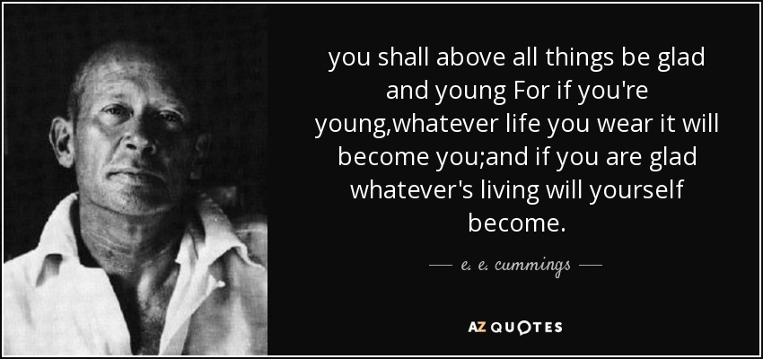 you shall above all things be glad and young For if you're young,whatever life you wear it will become you;and if you are glad whatever's living will yourself become. - e. e. cummings