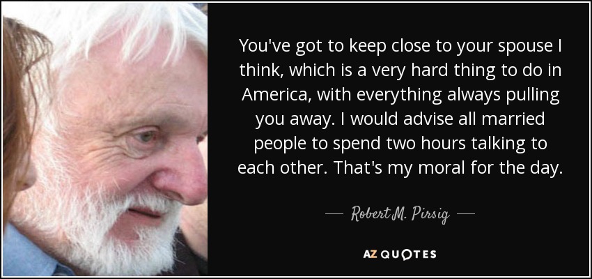 You've got to keep close to your spouse I think, which is a very hard thing to do in America, with everything always pulling you away. I would advise all married people to spend two hours talking to each other. That's my moral for the day. - Robert M. Pirsig