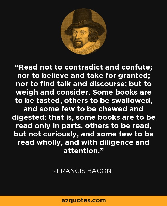 Read not to contradict and confute; nor to believe and take for granted; nor to find talk and discourse; but to weigh and consider. Some books are to be tasted, others to be swallowed, and some few to be chewed and digested: that is, some books are to be read only in parts, others to be read, but not curiously, and some few to be read wholly, and with diligence and attention. - Francis Bacon