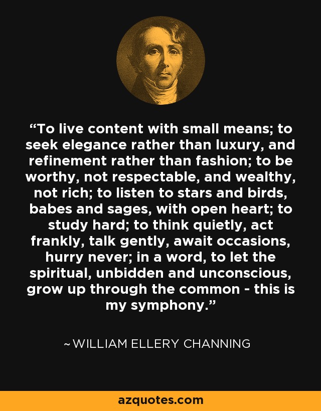 To live content with small means; to seek elegance rather than luxury, and refinement rather than fashion; to be worthy, not respectable, and wealthy, not rich; to listen to stars and birds, babes and sages, with open heart; to study hard; to think quietly, act frankly, talk gently, await occasions, hurry never; in a word, to let the spiritual, unbidden and unconscious, grow up through the common - this is my symphony. - William Ellery Channing