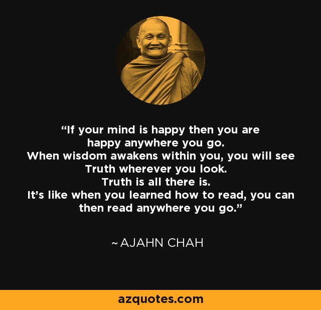 If your mind is happy then you are happy anywhere you go. When wisdom awakens within you, you will see Truth wherever you look. Truth is all there is. It's like when you learned how to read, you can then read anywhere you go. - Ajahn Chah